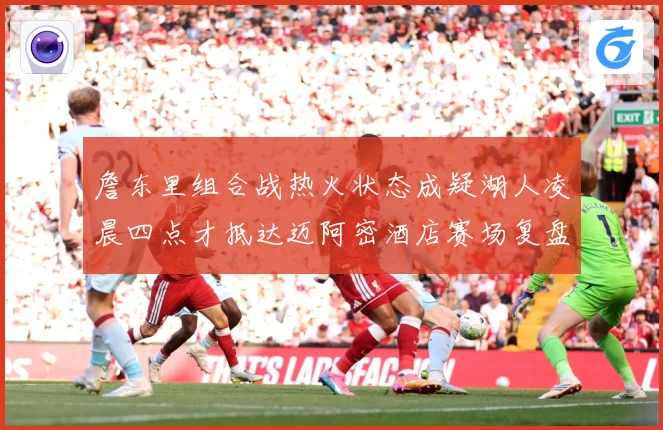 詹东里组合战热火状态成疑湖人凌晨四点才抵达迈阿密酒店赛场复盘-深度解析