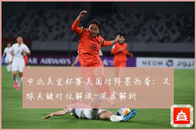 中北美金杯赛美国对阵墨西哥：足球关键对位解读-深度解析