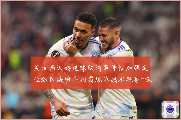 关注西汉姆进球取消事件拟加强定位球区域缠斗判罚规范战术观察-深度解析