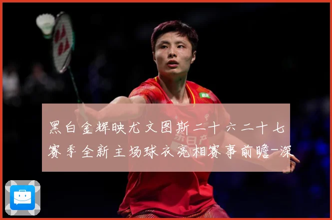 黑白金辉映尤文图斯二十六二十七赛季全新主场球衣亮相赛事前瞻-深度解析