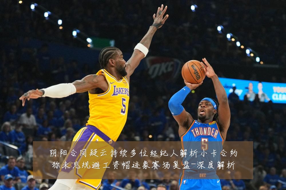 阴阳合同疑云持续多位经纪人解析小卡合约称未见规避工资帽迹象赛场复盘-深度解析